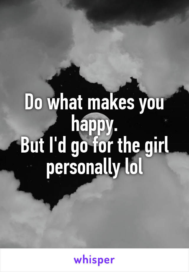 Do what makes you happy.
But I'd go for the girl personally lol