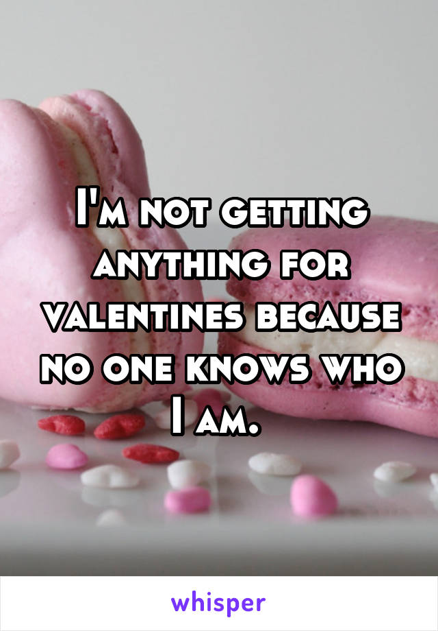 I'm not getting anything for valentines because no one knows who I am. 
