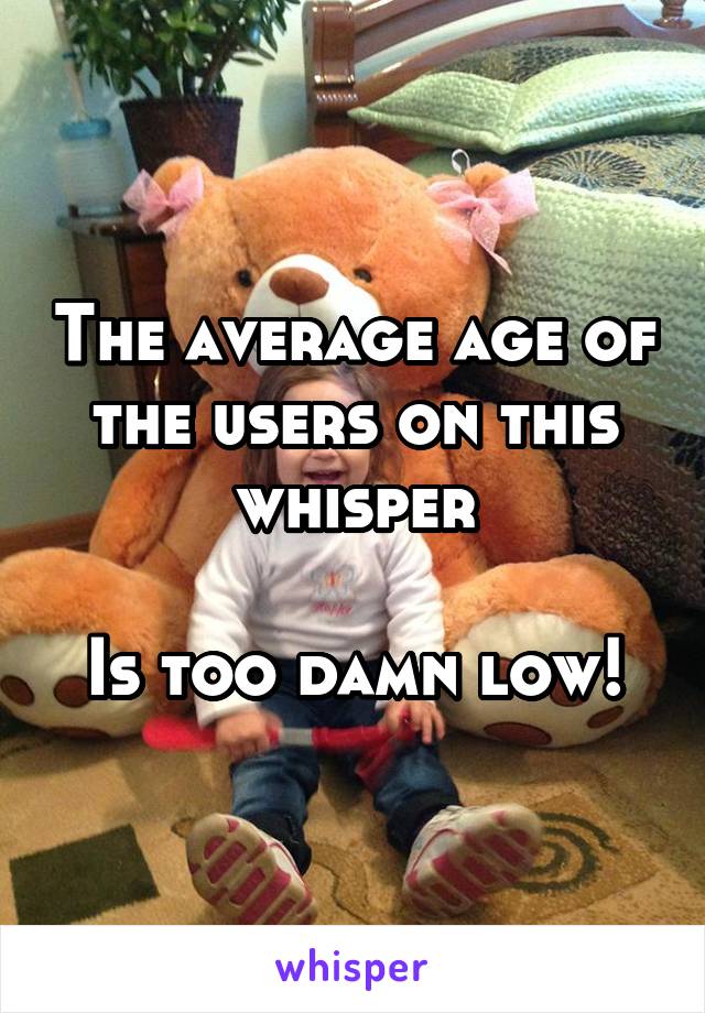 The average age of the users on this whisper

Is too damn low!