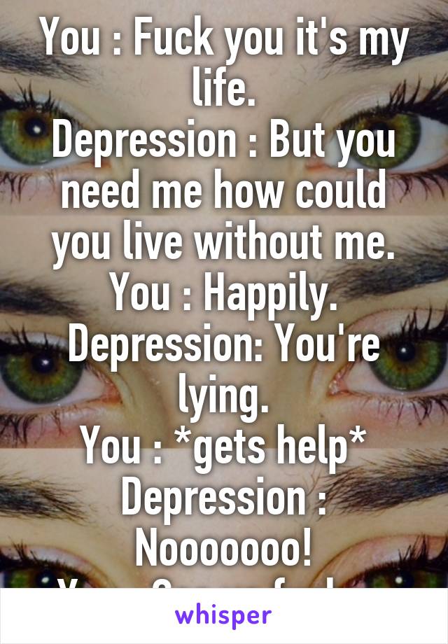 You : Fuck you it's my life.
Depression : But you need me how could you live without me.
You : Happily.
Depression: You're lying.
You : *gets help*
Depression : Nooooooo!
You : See ya fucker.