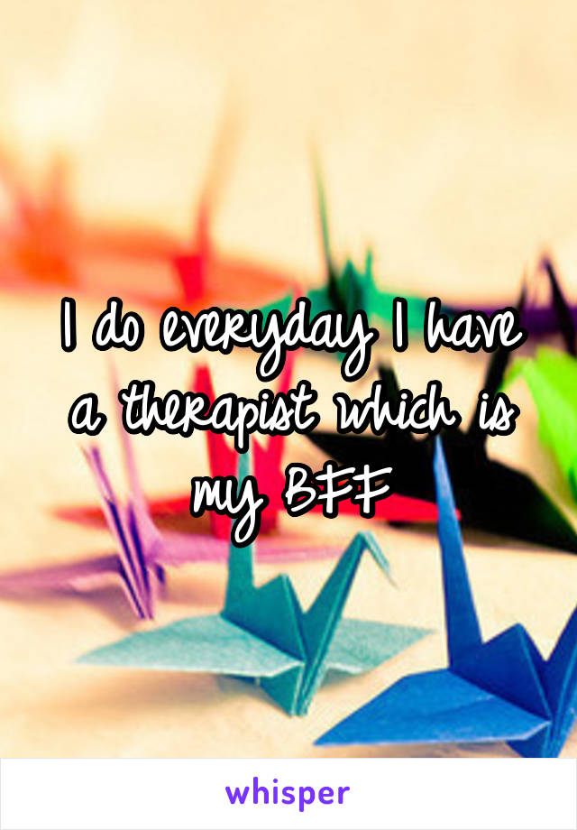 I do everyday I have a therapist which is my BFF