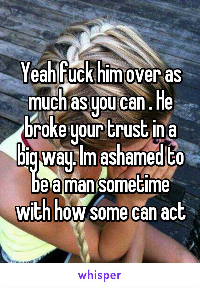 Yeah fuck him over as much as you can . He broke your trust in a big way. Im ashamed to be a man sometime with how some can act