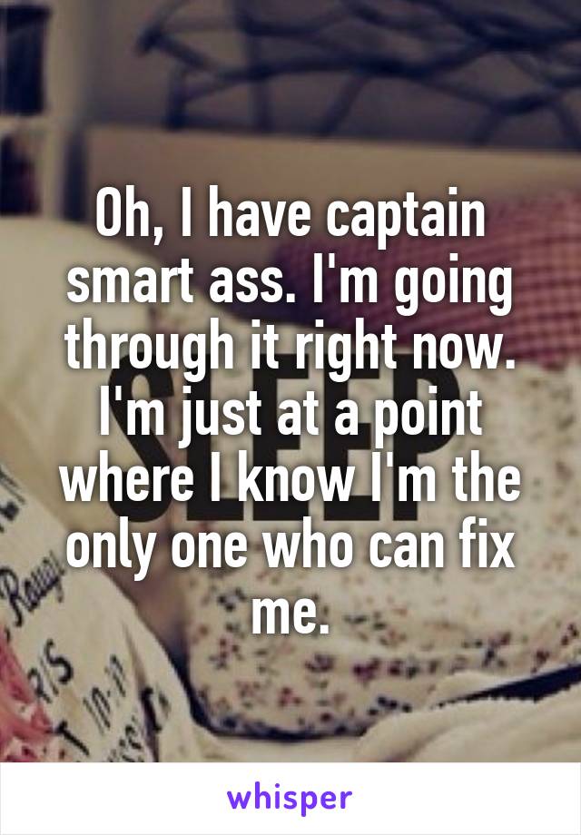 Oh, I have captain smart ass. I'm going through it right now. I'm just at a point where I know I'm the only one who can fix me.