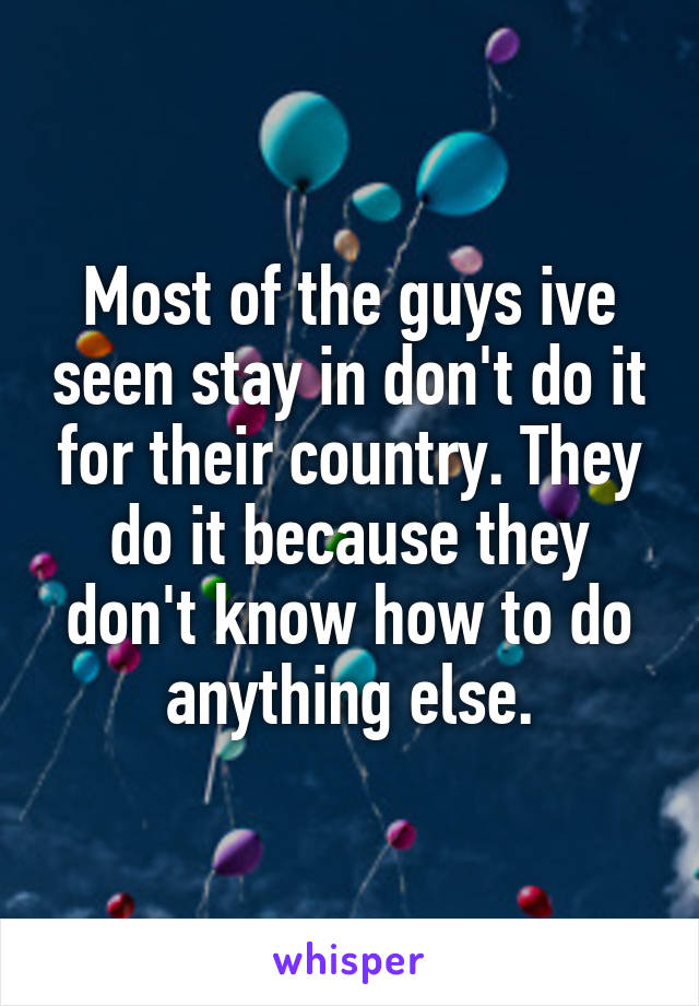 Most of the guys ive seen stay in don't do it for their country. They do it because they don't know how to do anything else.