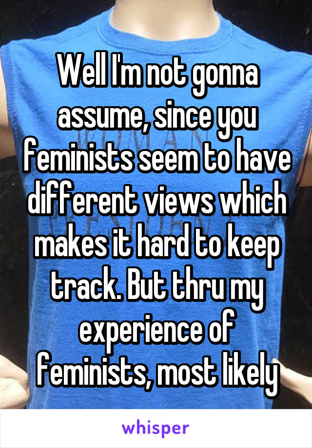 Well I'm not gonna assume, since you feminists seem to have different views which makes it hard to keep track. But thru my experience of feminists, most likely