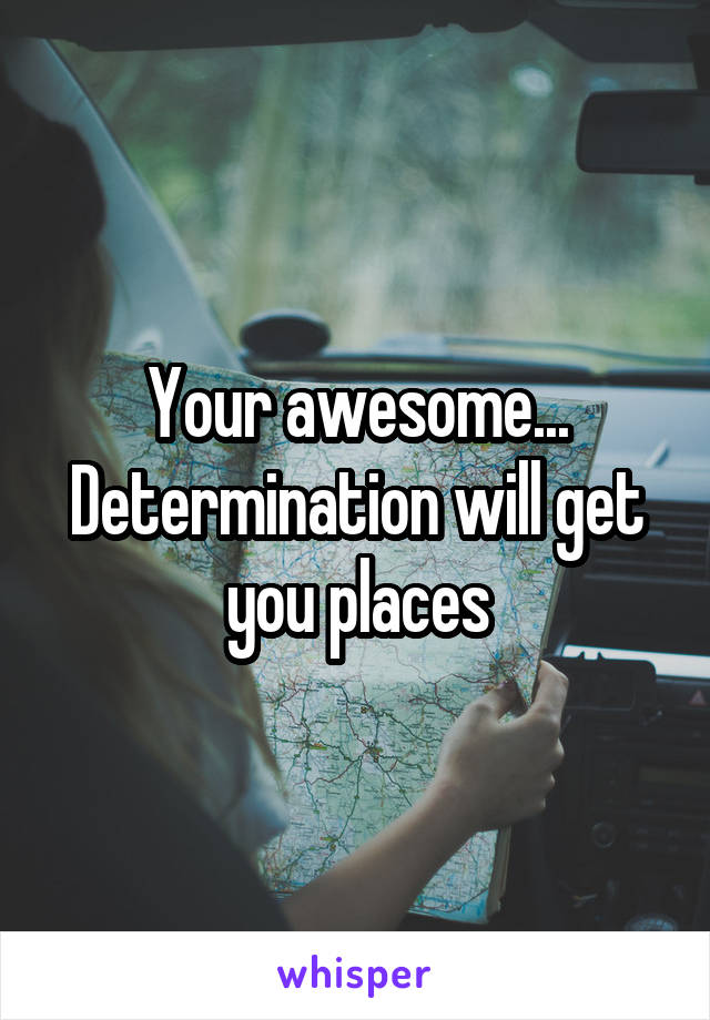 Your awesome... Determination will get you places