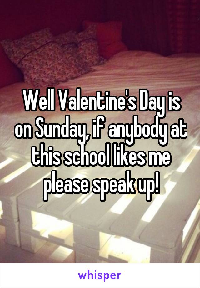 Well Valentine's Day is on Sunday, if anybody at this school likes me please speak up!