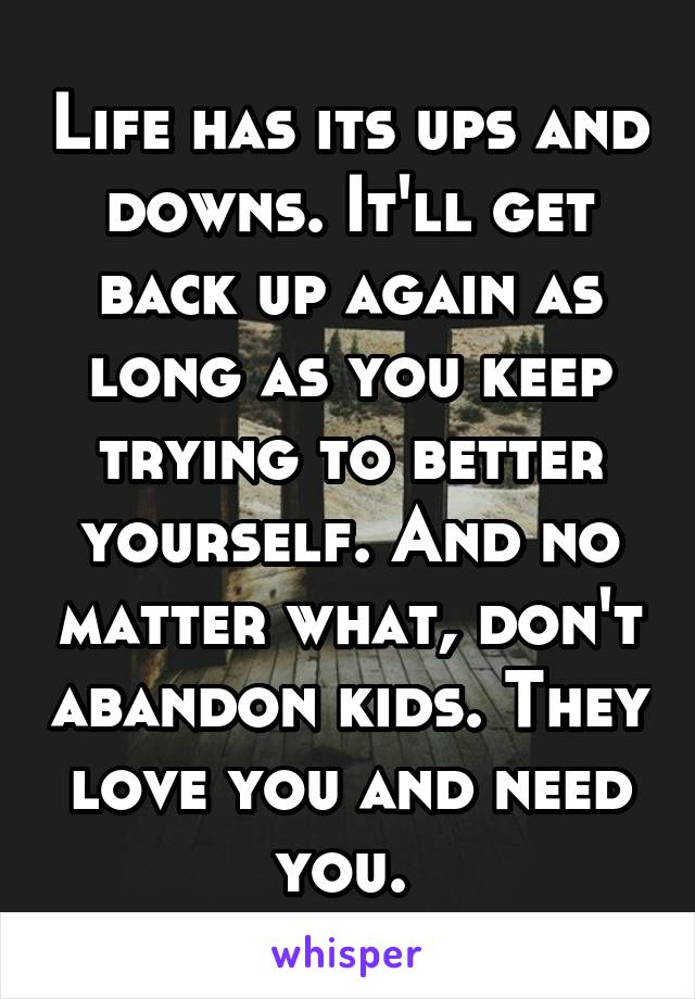 Life has its ups and downs. It'll get back up again as long as you keep trying to better yourself. And no matter what, don't abandon kids. They love you and need you. 
