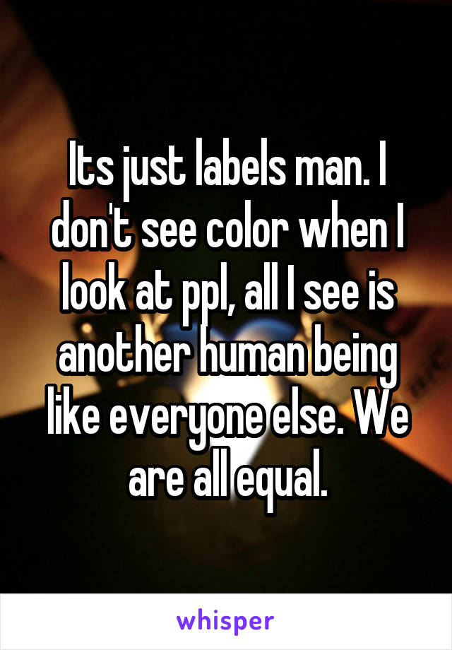 Its just labels man. I don't see color when I look at ppl, all I see is another human being like everyone else. We are all equal.