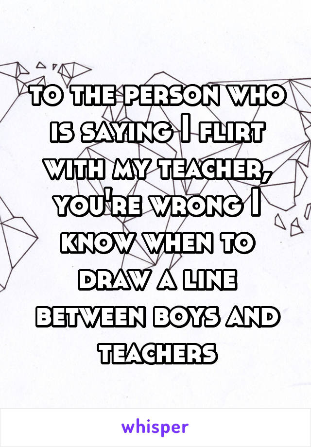 to the person who is saying I flirt with my teacher, you're wrong I know when to draw a line between boys and teachers