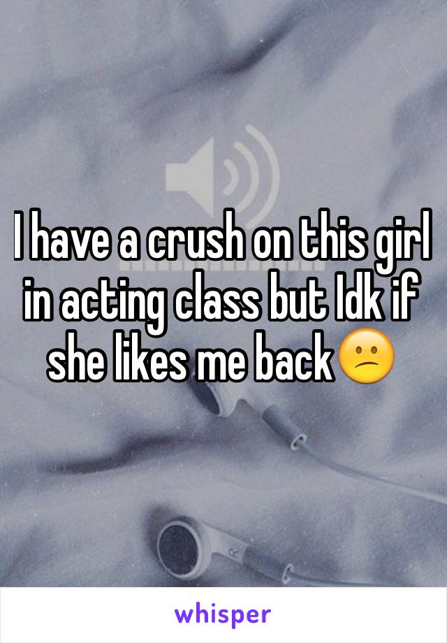 I have a crush on this girl in acting class but Idk if she likes me back😕