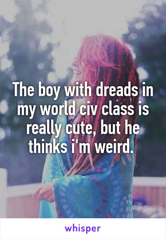 The boy with dreads in my world civ class is really cute, but he thinks i'm weird. 