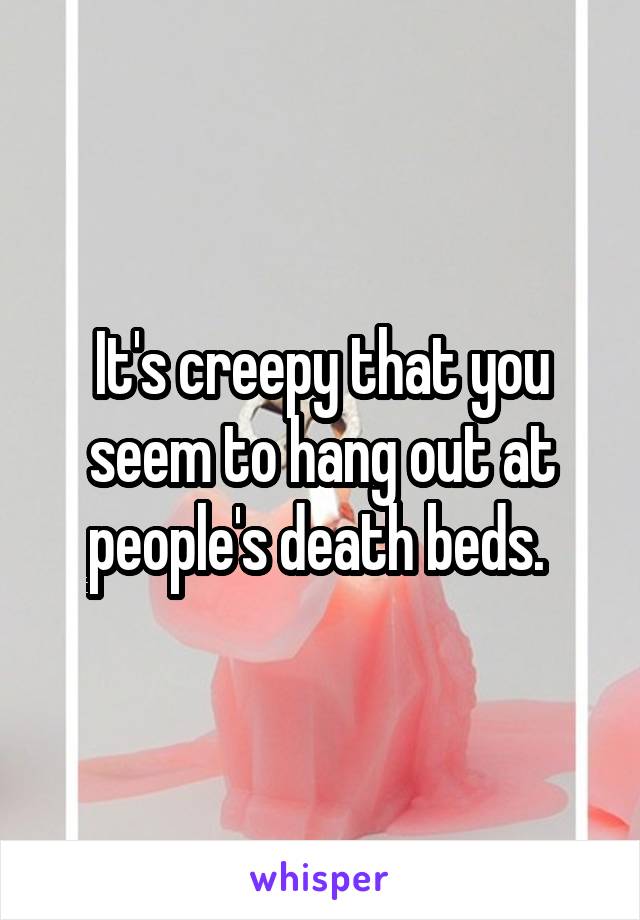 It's creepy that you seem to hang out at people's death beds. 