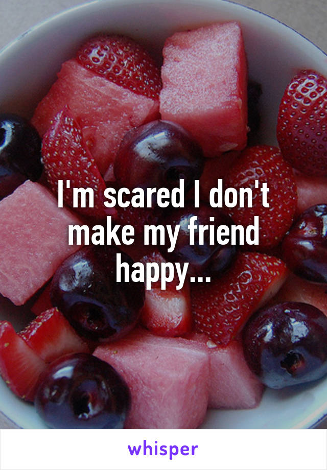 I'm scared I don't make my friend happy...