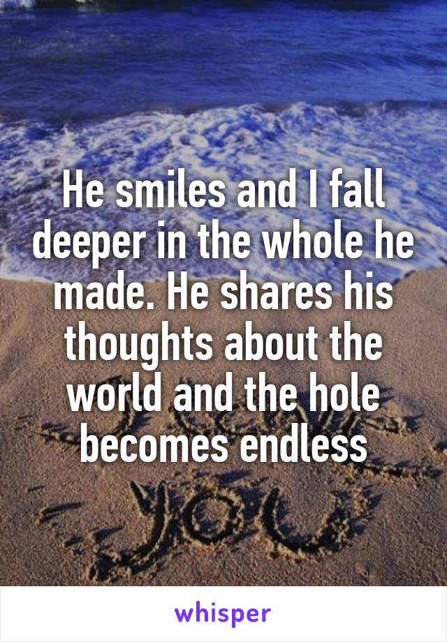 He smiles and I fall deeper in the whole he made. He shares his thoughts about the world and the hole becomes endless
