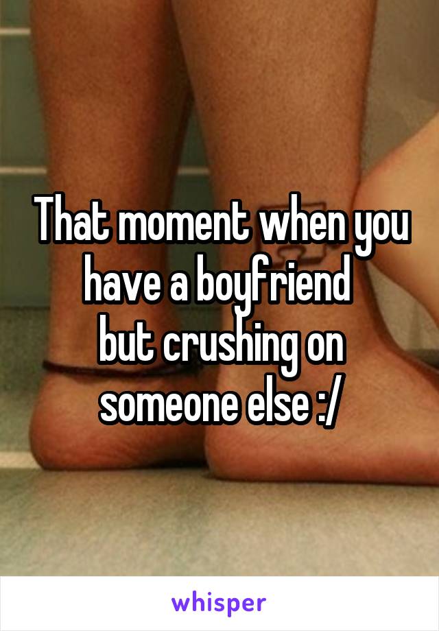 That moment when you have a boyfriend 
but crushing on someone else :/
