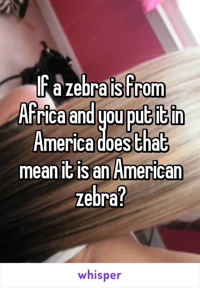 If a zebra is from Africa and you put it in America does that mean it is an American zebra?