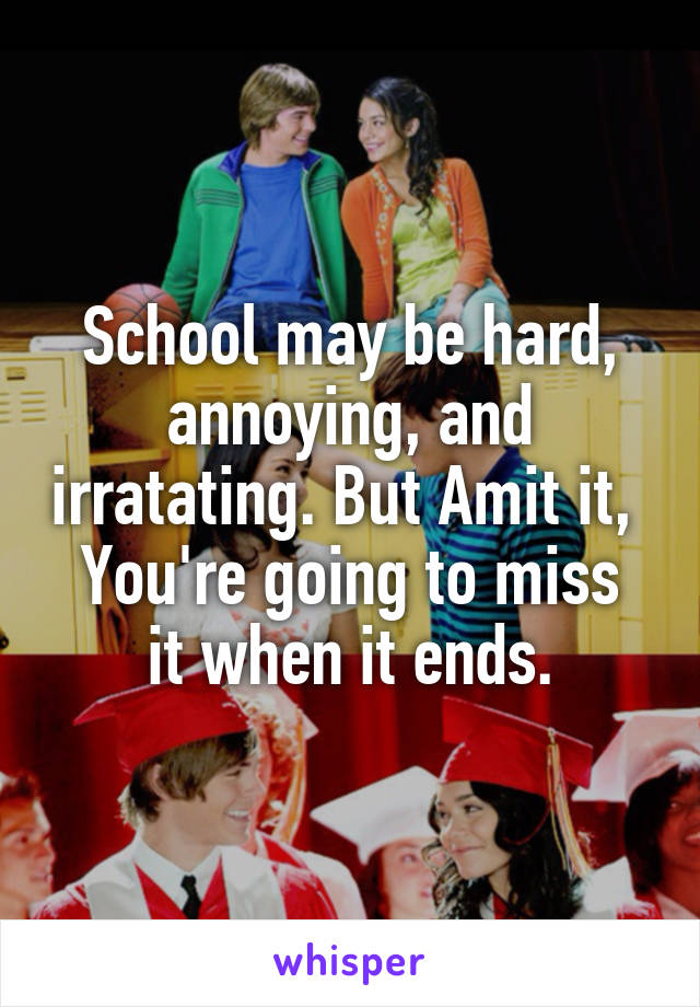 School may be hard, annoying, and irratating. But Amit it, 
You're going to miss it when it ends.