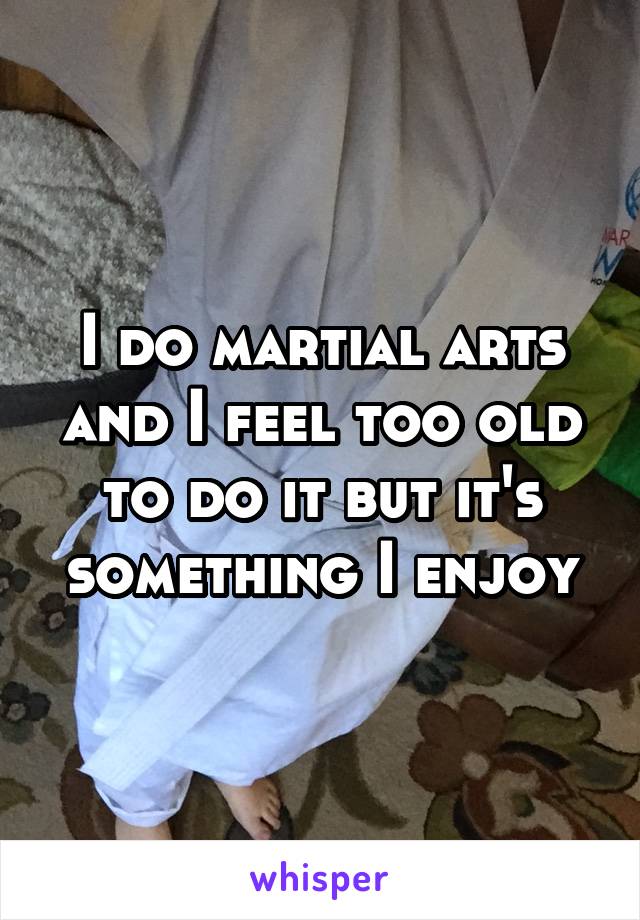 I do martial arts and I feel too old to do it but it's something I enjoy