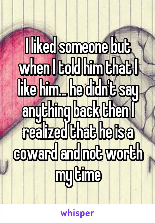 I liked someone but when I told him that I like him... he didn't say anything back then I realized that he is a coward and not worth my time