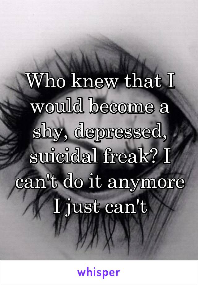 Who knew that I would become a shy, depressed, suicidal freak? I can't do it anymore I just can't