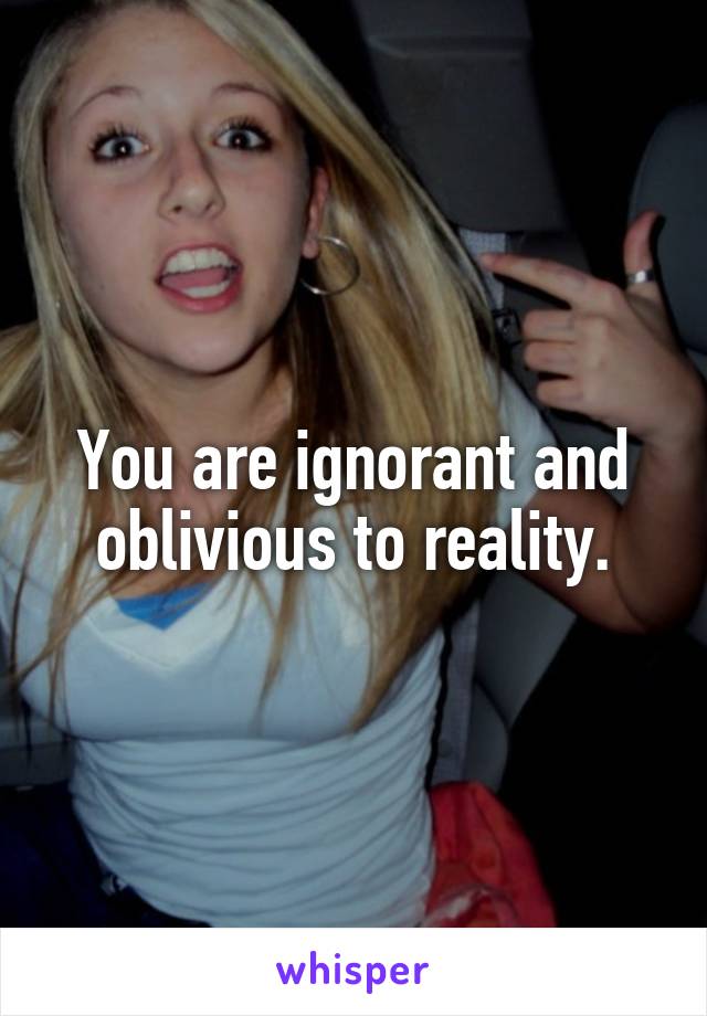 You are ignorant and oblivious to reality.
