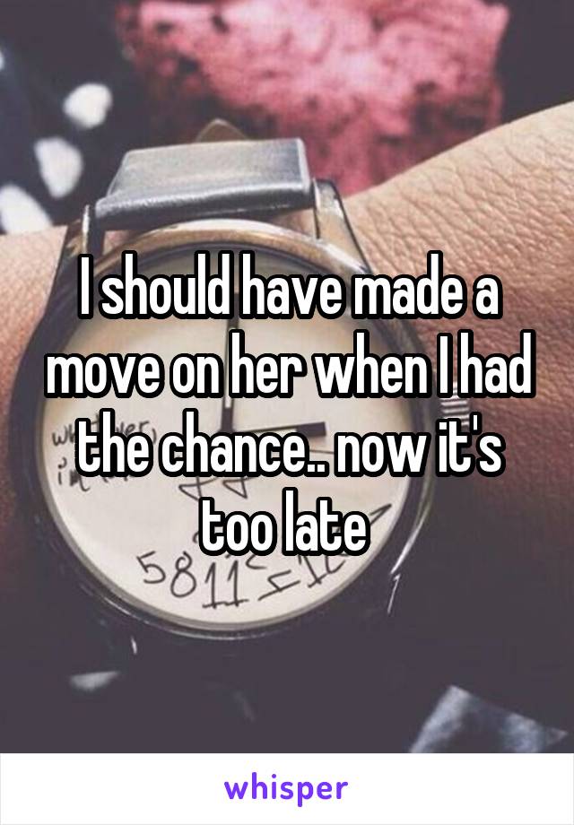 I should have made a move on her when I had the chance.. now it's too late 