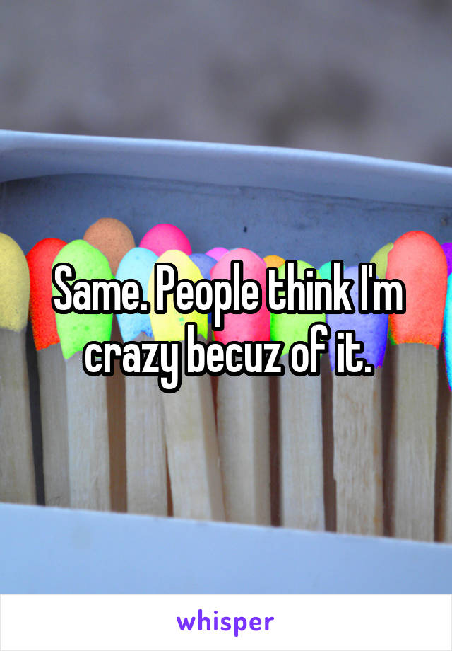 Same. People think I'm crazy becuz of it.