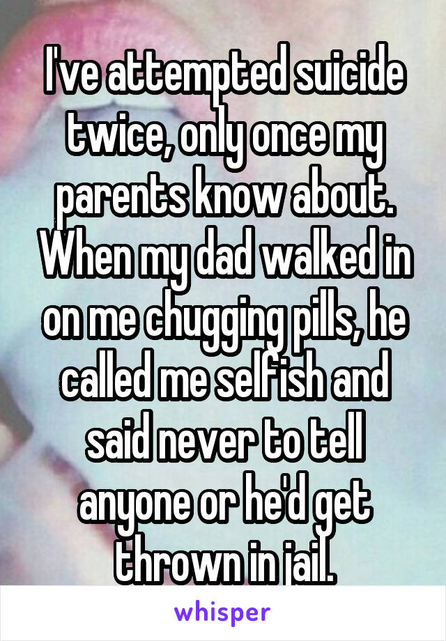 I've attempted suicide twice, only once my parents know about. When my dad walked in on me chugging pills, he called me selfish and said never to tell anyone or he'd get thrown in jail.