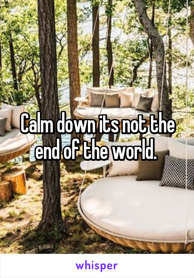 Calm down its not the end of the world. 