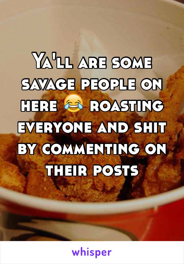 Ya'll are some savage people on here 😂 roasting everyone and shit by commenting on their posts

