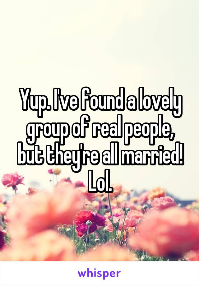 Yup. I've found a lovely group of real people, but they're all married! Lol.
