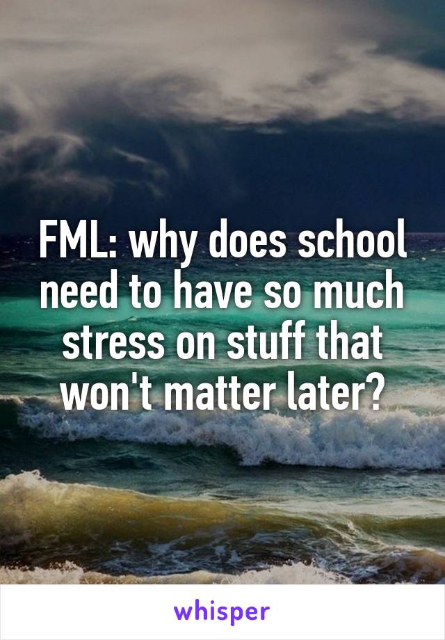 FML: why does school need to have so much stress on stuff that won't matter later?