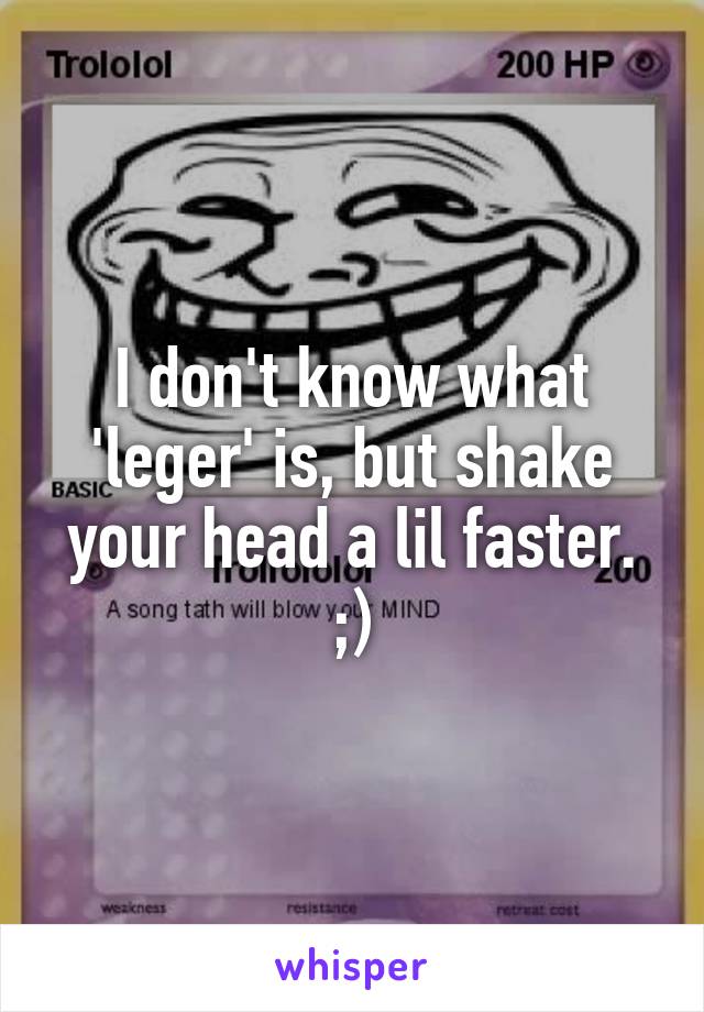 I don't know what 'leger' is, but shake your head a lil faster. ;)