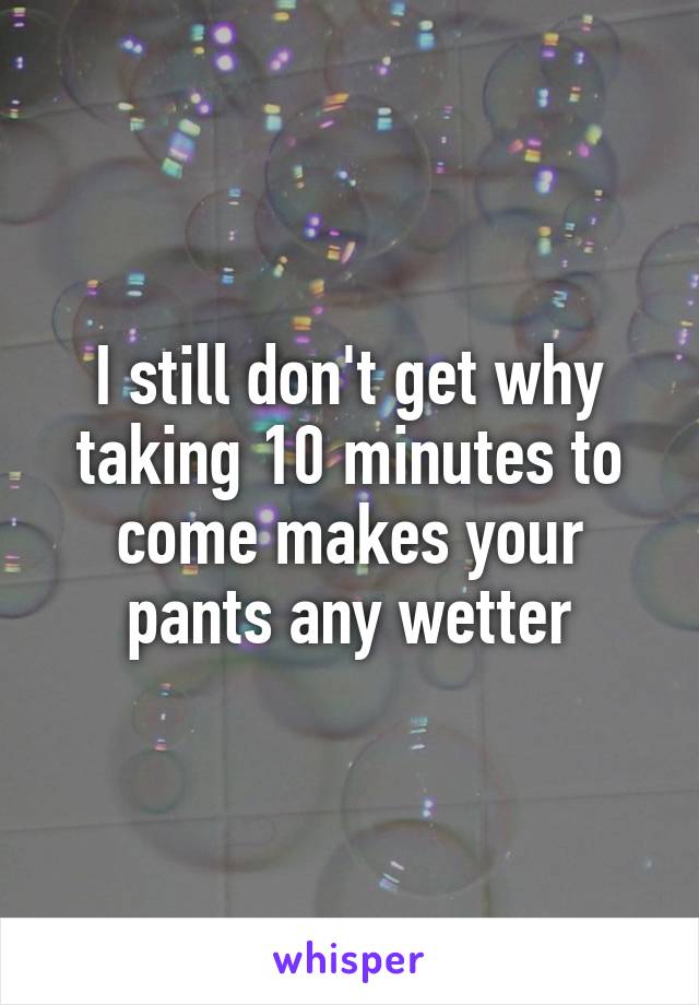 I still don't get why taking 10 minutes to come makes your pants any wetter