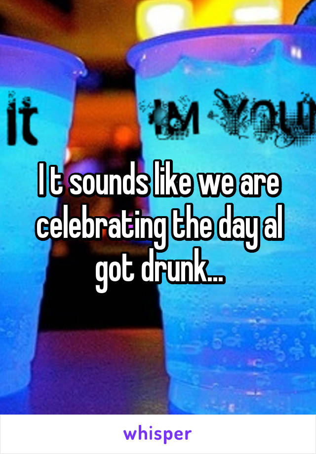 I t sounds like we are celebrating the day al got drunk...