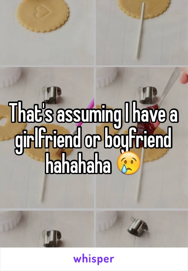 That's assuming I have a girlfriend or boyfriend hahahaha 😢