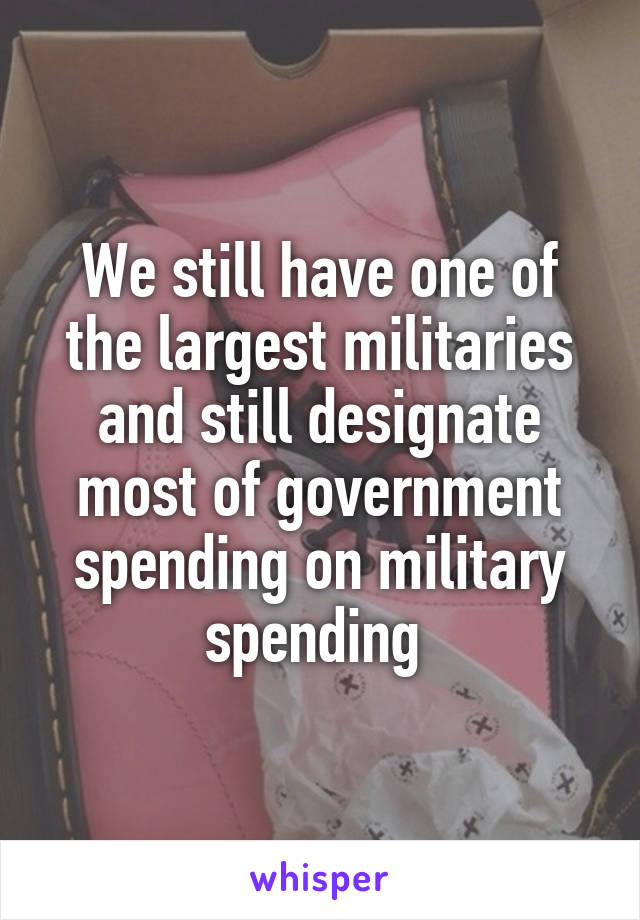 We still have one of the largest militaries and still designate most of government spending on military spending 