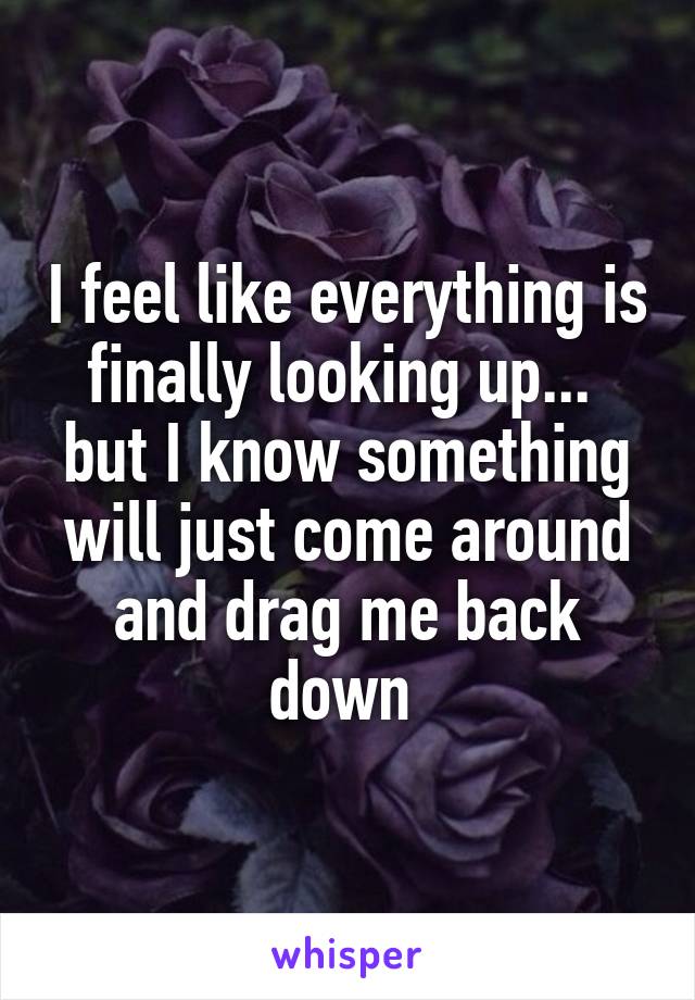 I feel like everything is finally looking up... 
but I know something will just come around and drag me back down 