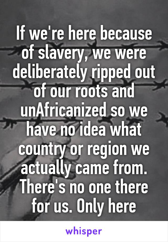 If we're here because of slavery, we were deliberately ripped out of our roots and unAfricanized so we have no idea what country or region we actually came from. There's no one there for us. Only here