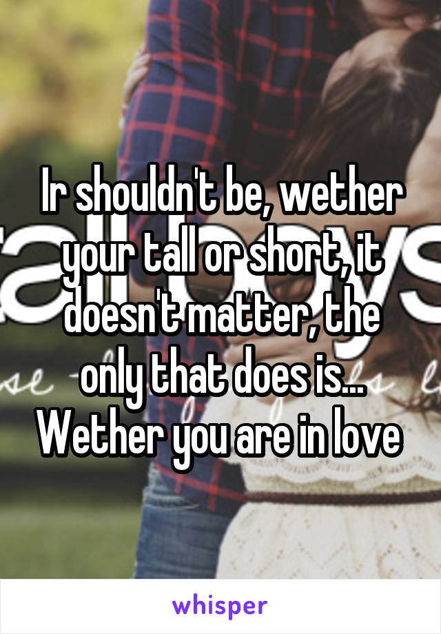 Ir shouldn't be, wether your tall or short, it doesn't matter, the only that does is... Wether you are in love 