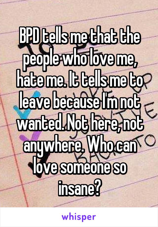 BPD tells me that the people who love me, hate me. It tells me to leave because I'm not wanted. Not here, not anywhere. Who can love someone so insane?
