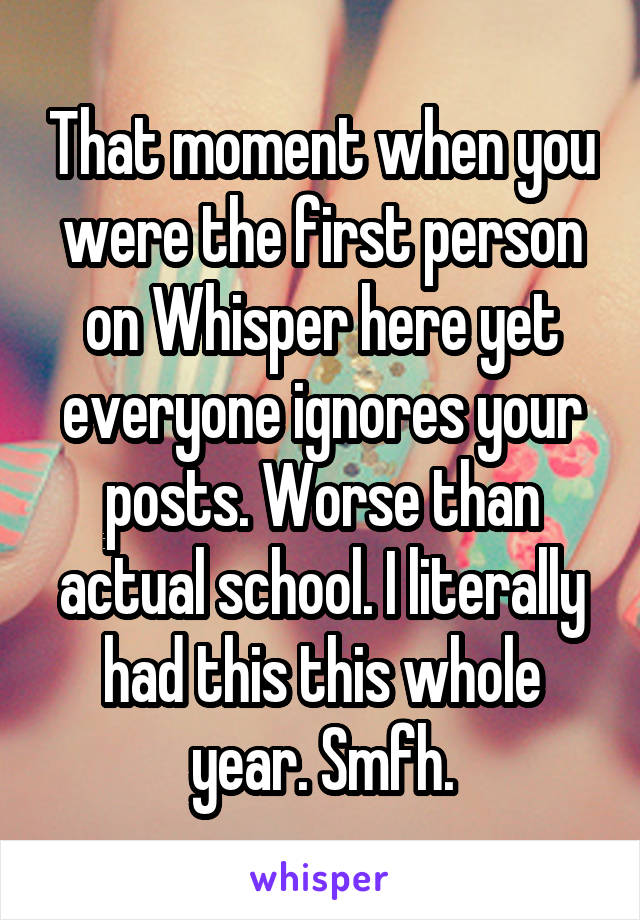 That moment when you were the first person on Whisper here yet everyone ignores your posts. Worse than actual school. I literally had this this whole year. Smfh.