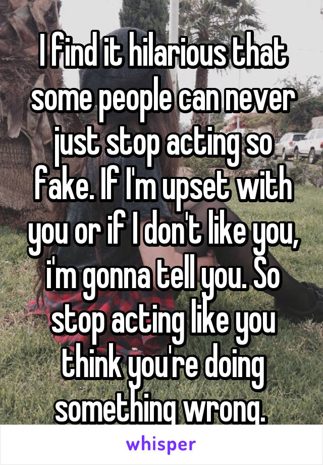 I find it hilarious that some people can never just stop acting so fake. If I'm upset with you or if I don't like you, i'm gonna tell you. So stop acting like you think you're doing something wrong. 