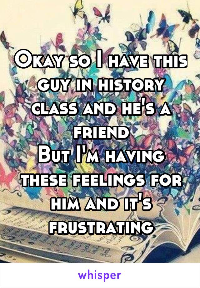 Okay so I have this guy in history class and he's a friend
But I'm having these feelings for him and it's frustrating