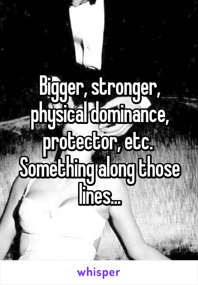 Bigger, stronger, physical dominance, protector, etc.  Something along those lines...