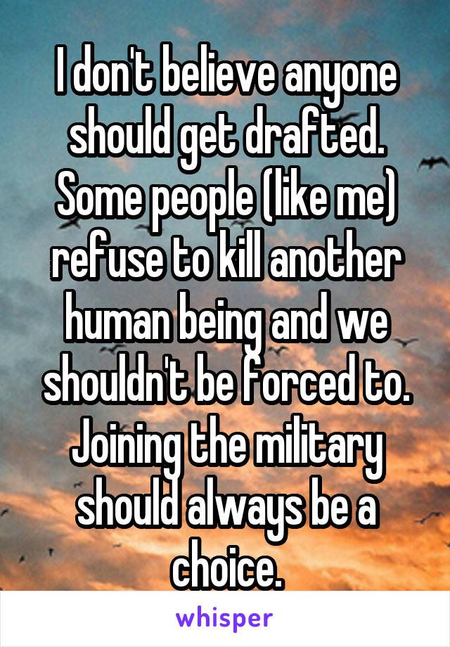 I don't believe anyone should get drafted.
Some people (like me) refuse to kill another human being and we shouldn't be forced to.
Joining the military should always be a choice.