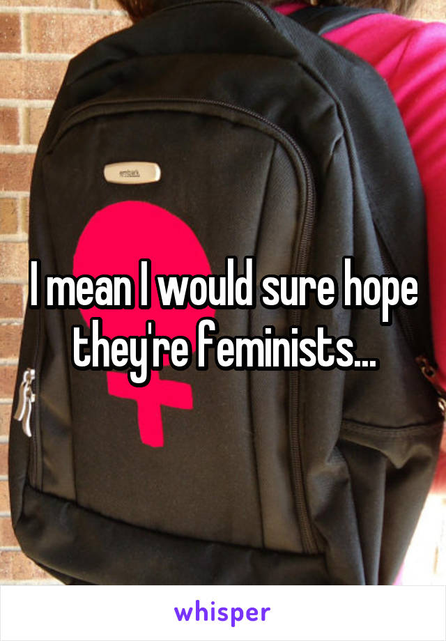 I mean I would sure hope they're feminists...
