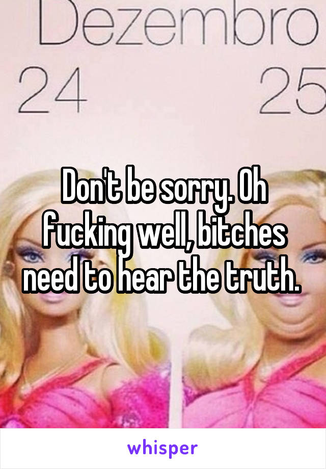 Don't be sorry. Oh fucking well, bitches need to hear the truth. 