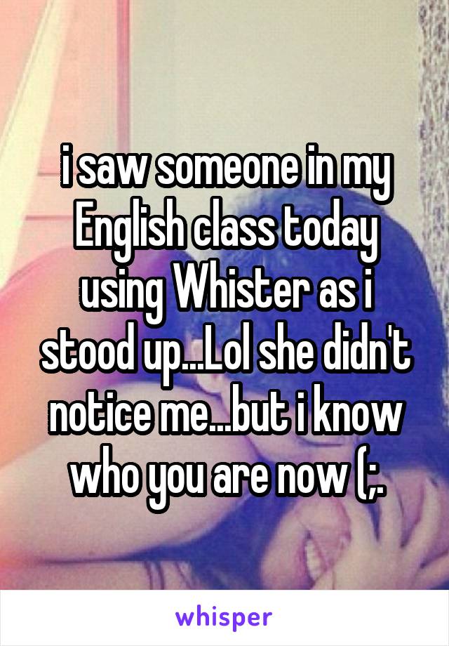 i saw someone in my English class today using Whister as i stood up...Lol she didn't notice me...but i know who you are now (;.